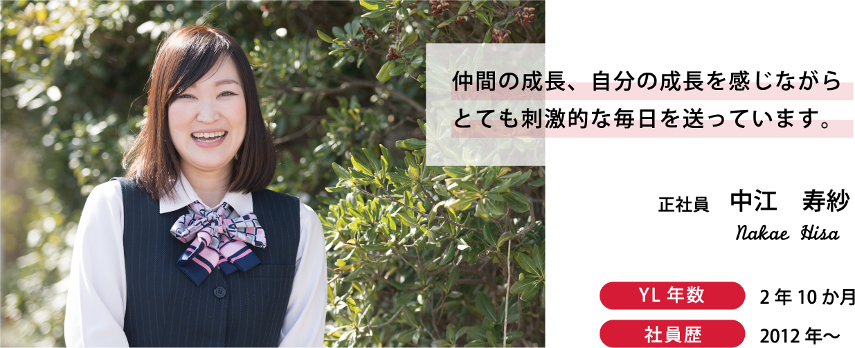 正社員　中江　仲間の成長、自分の成長を感じながらとても刺激的な毎日を送っています。YL年数：2年10ヶ月　社員年数：6年2ヶ月